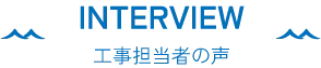 INTERVIEW 工事担当者の声